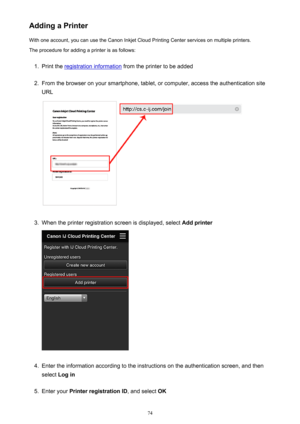 Page 74Adding a PrinterWith one account, you can use the Canon Inkjet Cloud Printing Center services on multiple printers.
The procedure for adding a printer is as follows:1.
Print the registration information  from the printer to be added
2.
From the browser on your smartphone, tablet, or computer, access the authentication site
URL
3.
When the printer registration screen is displayed, select  Add printer
4.
Enter the information according to the instructions on the authentication screen, and then
select  Log...