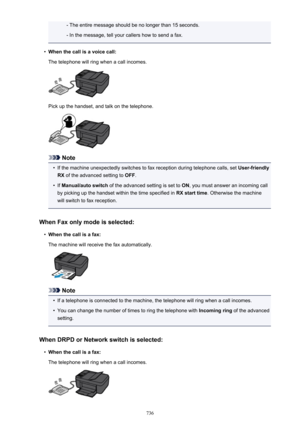 Page 736- The entire message should be no longer than 15 seconds.- In the message, tell your callers how to send a fax.•
When the call is a voice call:
The telephone will ring when a call incomes.
Pick up the handset, and talk on the telephone.
Note
•
If the machine unexpectedly switches to fax reception during telephone calls, set  User-friendly
RX  of the advanced setting to  OFF.
•
If Manual/auto switch  of the advanced setting is set to  ON, you must answer an incoming call
by picking up the handset within...