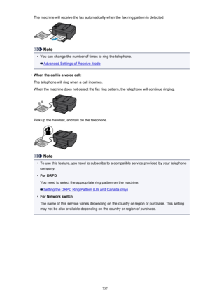 Page 737The machine will receive the fax automatically when the fax ring pattern is detected.
Note
•
You can change the number of times to ring the telephone.
Advanced Settings of Receive Mode
•
When the call is a voice call:
The telephone will ring when a call incomes.
When the machine does not detect the fax ring pattern, the telephone will continue ringing.
Pick up the handset, and talk on the telephone.
Note
•
To use this feature, you need to subscribe to a compatible service provided by your telephone...