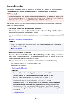 Page 740Memory ReceptionIf the machine was not able to print the received fax, the received fax is stored in the machine's memory.The  FAX Memory  lamp is lit and  Received in memory  is displayed at the Fax standby screen.
Important
•
If you unplug the power cord, all faxes stored in the machine's memory are deleted. The next time you
turn the machine on, press the  OK button after a confirmation screen is displayed. The list of the faxes
deleted from the machine's memory (MEMORY CLEAR REPORT) will...