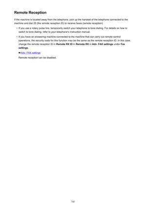 Page 743Remote ReceptionIf the machine is located away from the telephone, pick up the handset of the telephone connected to the
machine and dial 25 (the remote reception ID) to receive faxes (remote reception).•
If you use a rotary pulse line, temporarily switch your telephone to tone dialing. For details on how to switch to tone dialing, refer to your telephone's instruction manual.
•
If you have an answering machine connected to the machine that can carry out remote controloperations, the security code...