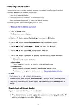 Page 744Rejecting Fax ReceptionYou can set the machine to reject faxes with no sender information or those from specific senders.
Select one of the following conditions to reject faxes.•
Faxes with no caller identification.
•
Faxes from senders not registered in the machine's directory.
•
Faxes from senders registered in the machine as rejected numbers.
Select a fax rejection condition following the procedure below.
1.
Make sure that the machine is turned on.
2.
Press the  Setup button.
The  Setup menu...