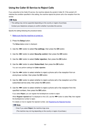 Page 747Using the Caller ID Service to Reject CallsIf you subscribe to the Caller ID service, the machine detects the sender's Caller ID. If the sender's IDmatches the condition specified in this setting, the machine rejects the phone call or fax reception from the
sender.
Note
•
This setting may not be supported depending on the country or region of purchase.
Contact your telephone company to confirm whether it provides this service.
Specify the setting following the procedure below.
1.
Make sure that...