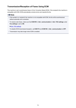 Page 751Transmission/Reception of Faxes Using ECMThis machine is set to send/receive faxes in Error Correction Mode (ECM). If the recipient's fax machine iscompatible with ECM, ECM automatically corrects errors and resends the fax.
Note
•
If the sender's or recipient's fax machine is not compatible with ECM, the fax will be sent/received
without automatic error correction.
•
To receive color faxes, make sure that  ECM RX in Adv. communication  in Adv. FAX settings  under
Fax settings  is set to ON....