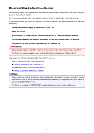 Page 752Document Stored in Machine's MemoryIf the sending faxes is not complete or the machine was not able to print the received faxes, these faxes arestored in the machine's memory.
If an error occurred during a fax transmission, the document is not stored in the machine's memory. In the following cases, the machine is not able to print the received fax and will automatically store the fax inits memory.•
The amount of remaining ink is insufficient to print a fax.
•
Paper has run out.
•
A different...