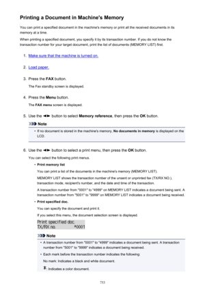 Page 753Printing a Document in Machine's MemoryYou can print a specified document in the machine's memory or print all the received documents in itsmemory at a time.
When printing a specified document, you specify it by its transaction number. If you do not know the
transaction number for your target document, print the list of documents (MEMORY LIST) first.1.
Make sure that the machine is turned on.
2.
Load paper.
3.
Press the  FAX button.
The Fax standby screen is displayed.
4.
Press the  Menu button....