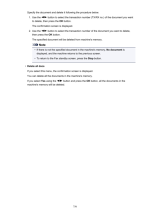 Page 756Specify the document and delete it following the procedure below.1.
Use the  button to select the transaction number (TX/RX no.) of the document you want
to delete, then press the  OK button.
The confirmation screen is displayed.
2.
Use the  button to select the transaction number of the document you want to delete,
then press the  OK button.
The specified document will be deleted from machine's memory.
Note
•
If there is not the specified document in the machine's memory,  No document is...