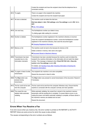 Page 760Contact the recipient and have the recipient check that the telephone line is
connected correctly.#012Try again.There is no paper in the recipient's fax machine.
Contact the recipient and have the recipient load paper.#017No tone is detected.The machine could not detect the dial tone.
Dial tone detect  in Adv. FAX settings  under Fax settings  is set to ON. Set to
OFF .
Adv. FAX settings
#018Line was busy.The fax/telephone number you dialed is busy.
Try dialing again after waiting for a...