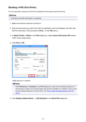 Page 763Sending a FAX (Fax Driver)You can send faxes using the fax driver from applications that support document printing.
Note
•
Only black and white transmission is supported.
1.
Make sure that the machine is turned on.
2.
Open the document you want to fax with an application (such as Notepad), and then click
the Print command. (The command is  Print... on the  File menu.)
3.
In Select Printer  or Name  in the  Print dialog box, select  Canon XXX series FAX  (where
"XXX" is the model name).
4.
Click...