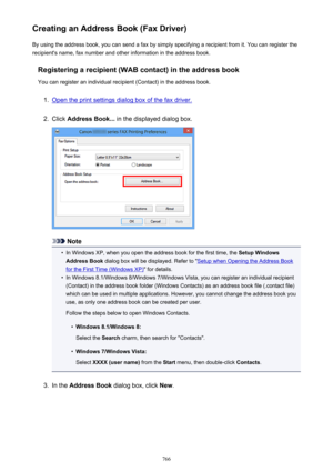 Page 766Creating an Address Book (Fax Driver)By using the address book, you can send a fax by simply specifying a recipient from it. You can register the
recipient's name, fax number and other information in the address book.
Registering a recipient (WAB contact) in the address book
You can register an individual recipient (Contact) in the address book.1.
Open the print settings dialog box of the fax driver.
2.
Click  Address Book...  in the displayed dialog box.
Note
•
In Windows XP, when you open the...