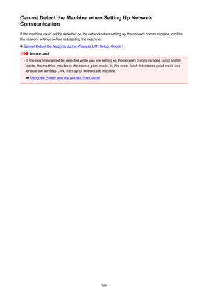 Page 784Cannot Detect the Machine when Setting Up Network
Communication
If the machine could not be detected on the network when setting up the network communication, confirmthe network settings before redetecting the machine.
Cannot Detect the Machine during Wireless LAN Setup: Check 1
Important
•
If the machine cannot be detected while you are setting up the network communication using a USB
cable, the machine may be in the access point mode. In this case, finish the access point mode and enable the wireless...