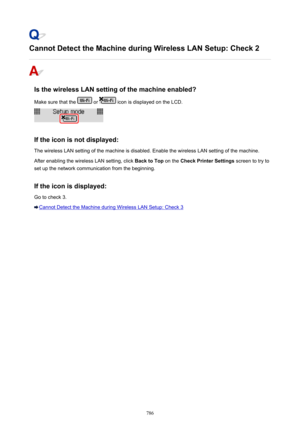 Page 786Cannot Detect the Machine during Wireless LAN Setup: Check 2
Is the wireless LAN setting of the machine enabled?Make sure that the 
 or  icon is displayed on the LCD.
If the icon is not displayed: The wireless LAN setting of the machine is disabled. Enable the wireless LAN setting of the machine.
After enabling the wireless LAN setting, click  Back to Top on the Check Printer Settings  screen to try to
set up the network communication from the beginning.
If the icon is displayed:
Go to check 3.
Cannot...