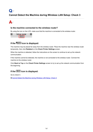 Page 787Cannot Detect the Machine during Wireless LAN Setup: Check 3
Is the machine connected to the wireless router?By using the icon on the LCD, make sure that the machine is connected to the wireless router.
If the  icon is displayed:
The machine may be placed far away from the wireless router. Place the machine near the wireless router
temporarily, then click  Redetect on the Check Printer Settings  screen.
When the machine is detected, follow the instructions on the screen to continue to set up the network...