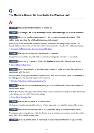 Page 791The Machine Cannot Be Detected in the Wireless LAN
Check1 Make sure that the machine is turned on.
Check2  Is Change LAN  in LAN settings  under Device settings  set to LAN inactive ?
Check3
 When the machine is connected to the computer temporarily using a USB
cable, make sure that the USB cable is connected properly.
When you set up the wireless LAN connection or change the wireless LAN settings using IJ Network Tool
through USB connection, make sure that the machine is connected to the computer with a...