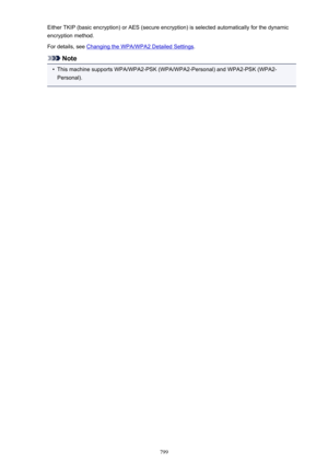 Page 799Either TKIP (basic encryption) or AES (secure encryption) is selected automatically for the dynamic
encryption method.
For details, see 
Changing the WPA/WPA2 Detailed Settings .
Note
•
This machine supports WPA/WPA2-PSK (WPA/WPA2-Personal) and WPA2-PSK (WPA2-
Personal).
799 