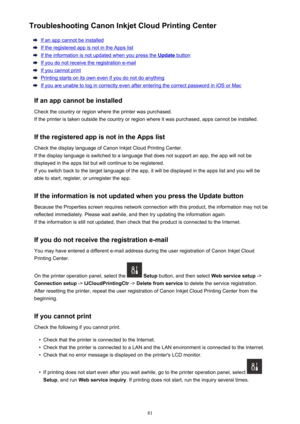 Page 81Troubleshooting Canon Inkjet Cloud Printing Center
If an app cannot be installed
If the registered app is not in the Apps list
If the information is not updated when you press the Update button
If you do not receive the registration e-mail
If you cannot print
Printing starts on its own even if you do not do anything
If you are unable to log in correctly even after entering the correct password in iOS or Mac
If an app cannot be installed Check the country or region where the printer was purchased.
If the...