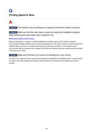 Page 803Printing Speed Is Slow
Check1 The machine may be printing out a large job issued from another computer.
Check2 Make sure that the radio status is good and adjust the installation positions
while monitoring the radio status with IJ Network Tool.
Monitoring Wireless Network Status
Make sure that there is no barrier or obstacle between the wireless router and the machine. Wireless communication between different rooms or floors is generally poor. The metal, concrete, or timber including the
metallic...