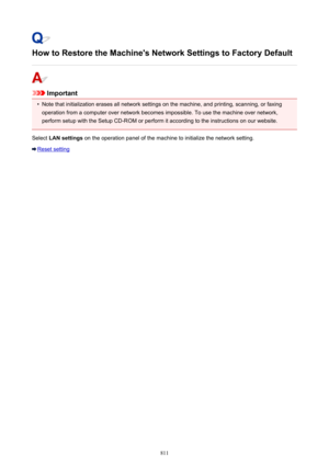 Page 811How to Restore the Machine's Network Settings to Factory Default
Important
•
Note that initialization erases all network settings on the machine, and printing, scanning, or faxing
operation from a computer over network becomes impossible. To use the machine over network,
perform setup with the Setup CD-ROM or perform it according to the instructions on our website.
Select  LAN settings  on the operation panel of the machine to initialize the network setting.
Reset setting
811 