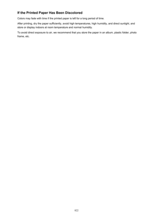 Page 822If the Printed Paper Has Been Discolored
Colors may fade with time if the printed paper is left for a long period of time. After printing, dry the paper sufficiently, avoid high temperatures, high humidity, and direct sunlight, and
store or display indoors at room temperature and normal humidity.
To avoid direct exposure to air, we recommend that you store the paper in an album, plastic folder, photo
frame, etc.
822 