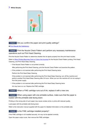 Page 825 White Streaks
Check1 Did you confirm the paper and print quality settings?
Print Results Not Satisfactory
Check2 Print the Nozzle Check Pattern and perform any necessary maintenance
operations such as Print Head Cleaning.
Print the Nozzle Check Pattern to determine whether the ink ejects properly from the print head nozzles.Refer to 
When Printing Becomes Faint or Colors Are Incorrect  for the Nozzle Check Pattern printing, Print Head
Cleaning, and Print Head Deep Cleaning.
•
If the Nozzle Check Pattern...