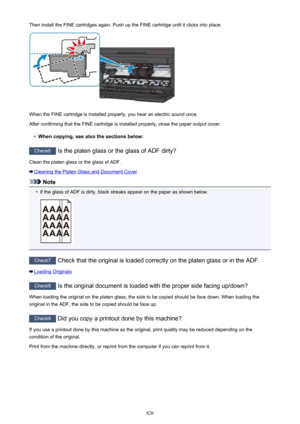 Page 826Then install the FINE cartridges again. Push up the FINE cartridge until it clicks into place.
When the FINE cartridge is installed properly, you hear an electric sound once.
After confirming that the FINE cartridge is installed properly, close the paper output cover.
•
When copying, see also the sections below:
Check6  Is the platen glass or the glass of ADF dirty?
Clean the platen glass or the glass of ADF.
Cleaning the Platen Glass and Document Cover
Note
•
If the glass of ADF is dirty, black streaks...