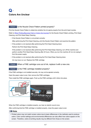 Page 827Colors Are Unclear
Check1 Is the Nozzle Check Pattern printed properly?
Print the Nozzle Check Pattern to determine whether the ink ejects properly from the print head nozzles. Refer to 
When Printing Becomes Faint or Colors Are Incorrect  for the Nozzle Check Pattern printing, Print Head
Cleaning, and Print Head Deep Cleaning.
•
If the Nozzle Check Pattern is not printed correctly:
After performing the Print Head Cleaning, print the Nozzle Check Pattern and examine the pattern.
•
If the problem is not...