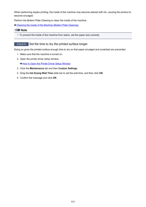 Page 835When performing duplex printing, the inside of the machine may become stained with ink, causing the printout tobecome smudged.
Perform the Bottom Plate Cleaning to clean the inside of the machine.
Cleaning the Inside of the Machine (Bottom Plate Cleaning)
Note
•
To prevent the inside of the machine from stains, set the paper size correctly.
Check10  Set the time to dry the printed surface longer.
Doing so gives the printed surface enough time to dry so that paper smudged and scratched are prevented.
1....