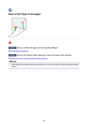 Page 836Back of the Paper Is Smudged
Check1 Did you confirm the paper and print quality settings?
Print Results Not Satisfactory
Check2  Perform the Bottom Plate Cleaning to clean the inside of the machine.
Cleaning the Inside of the Machine (Bottom Plate Cleaning)
Note
•
When performing borderless printing, duplex printing, or too much printing, the inside may become stained
with ink.
836 