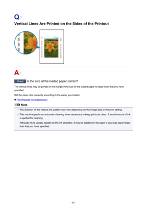 Page 837Vertical Lines Are Printed on the Sides of the Printout
Check Is the size of the loaded paper correct?
The vertical lines may be printed in the margin if the size of the loaded paper is larger than that you have
specified.
Set the paper size correctly according to the paper you loaded.
Print Results Not Satisfactory
Note
•
The direction of the vertical line pattern may vary depending on the image data or the print setting.
•
This machine performs automatic cleaning when necessary to keep printouts clean....