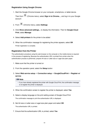 Page 85Registration Using Google Chrome1.
Start the Google Chrome browser on your computer, smartphone, or tablet device.
Then from 
 (Chrome menu), select  Sign in to Chrome..., and log in to your Google
account
2.
From  (Chrome menu), select  Settings
3.
Click Show advanced settings...  to display the information. Then for  Google Cloud
Print , select  Manage
4.
Select Add printers  for the printer to be added
5.
When the confirmation message for registering the printer appears, select  OK
Printer...