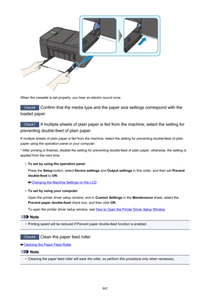 Page 842When the cassette is set properly, you hear an electric sound once.
Check6 Confirm that the media type and the paper size settings correspond with the
loaded paper.
Check7  If multiple sheets of plain paper is fed from the machine, select the setting for
preventing double-feed of plain paper.
If multiple sheets of plain paper is fed from the machine, select the setting for preventing double-feed of plain
paper using the operation panel or your computer.
* After printing is finished, disable the setting...