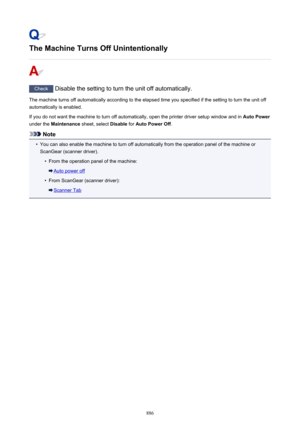 Page 886The Machine Turns Off Unintentionally
Check Disable the setting to turn the unit off automatically.
The machine turns off automatically according to the elapsed time you specified if the setting to turn the unit off automatically is enabled.
If you do not want the machine to turn off automatically, open the printer driver setup window and in  Auto Power
under the  Maintenance  sheet, select  Disable for Auto Power Off .
Note
•
You can also enable the machine to turn off automatically from the operation...