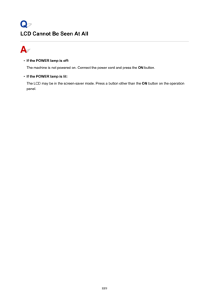 Page 889LCD Cannot Be Seen At All
•
If the POWER lamp is off:
The machine is not powered on. Connect the power cord and press the  ON button.
•
If the POWER lamp is lit:
The LCD may be in the screen-saver mode. Press a button other than the  ON button on the operation
panel.
889 