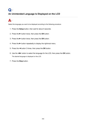 Page 890An Unintended Language Is Displayed on the LCD
Select the language you want to be displayed according to the following procedure.
1.
Press the Setup button, then wait for about 5 seconds.
2.
Press the  button twice, then press the  OK button.
3.
Press the  button twice, then press the  OK button.
4.
Press the  button repeatedly to display the rightmost menu.
5.
Press the  button 3 times, then press the  OK button.
6.
Use the  button to select the language for the LCD, then press the  OK button.
The...