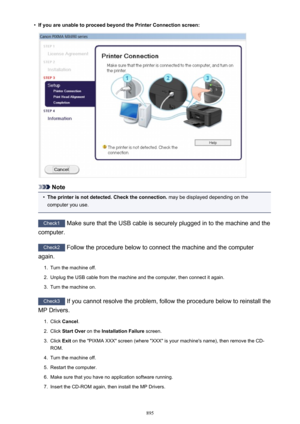 Page 895•If you are unable to proceed beyond the Printer Connection screen:
Note
•
The printer is not detected. Check the connection. may be displayed depending on the
computer you use.
Check1  Make sure that the USB cable is securely plugged in to the machine and the
computer.
Check2  Follow the procedure below to connect the machine and the computer
again.
1.
Turn the machine off.
2.
Unplug the USB cable from the machine and the computer, then connect it again.
3.
Turn the machine on.
Check3  If you cannot...