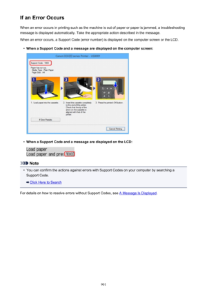 Page 901If an Error OccursWhen an error occurs in printing such as the machine is out of paper or paper is jammed, a troubleshooting
message is displayed automatically. Take the appropriate action described in the message.
When an error occurs, a Support Code (error number) is displayed on the computer screen or the LCD.•
When a Support Code and a message are displayed on the computer screen:
•
When a Support Code and a message are displayed on the LCD:
Note
•
You can confirm the actions against errors with...