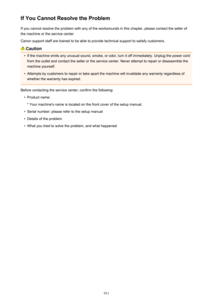 Page 911If You Cannot Resolve the ProblemIf you cannot resolve the problem with any of the workarounds in this chapter, please contact the seller ofthe machine or the service center.
Canon support staff are trained to be able to provide technical support to satisfy customers.
Caution
•
If the machine emits any unusual sound, smoke, or odor, turn it off immediately. Unplug the power cord from the outlet and contact the seller or the service center. Never attempt to repair or disassemble the
machine yourself.
•...