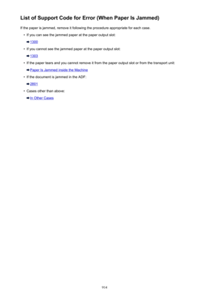 Page 914List of Support Code for Error (When Paper Is Jammed)If the paper is jammed, remove it following the procedure appropriate for each case.•
If you can see the jammed paper at the paper output slot:
1300
•
If you cannot see the jammed paper at the paper output slot:
1303
•
If the paper tears and you cannot remove it from the paper output slot or from the transport unit:
Paper Is Jammed inside the Machine
•
If the document is jammed in the ADF:
2801
•
Cases other than above:
In Other Cases
914 