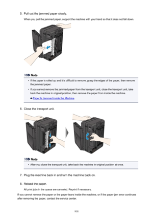 Page 9185.Pull out the jammed paper slowly.
When you pull the jammed paper, support the machine with your hand so that it does not fall down.
Note
•
If the paper is rolled up and it is difficult to remove, grasp the edges of the paper, then remove the jammed paper.
•
If you cannot remove the jammed paper from the transport unit, close the transport unit, take
back the machine in original position, then remove the paper from inside the machine.
Paper Is Jammed inside the Machine
6.
Close the transport unit.
Note...