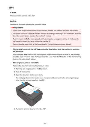 Page 9192801Cause
The document is jammed in the ADF.
Action Remove the document following the procedure below.
Important
•
Do not open the document cover if the document is jammed. The jammed document may be torn.
•
The power cannot be turned off while the machine is sending or receiving a fax, or when the receivedfax or the unsent fax are stored in the machine's memory.
Turn the machine off after making sure that it has completed sending or receiving all the faxes. Do
not unplug the power cord when turning...