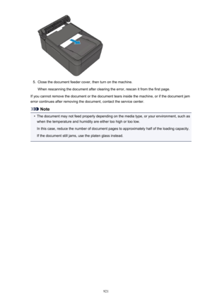 Page 9215.
Close the document feeder cover, then turn on the machine.When rescanning the document after clearing the error, rescan it from the first page.
If you cannot remove the document or the document tears inside the machine, or if the document jam error continues after removing the document, contact the service center.
Note
•
The document may not feed properly depending on the media type, or your environment, such aswhen the temperature and humidity are either too high or too low.
In this case, reduce the...