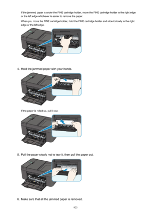 Page 923If the jammed paper is under the FINE cartridge holder, move the FINE cartridge holder to the right edge
or the left edge whichever is easier to remove the paper.
When you move the FINE cartridge holder, hold the FINE cartridge holder and slide it slowly to the right edge or the left edge.4.
Hold the jammed paper with your hands.
If the paper is rolled up, pull it out.
5.
Pull the paper slowly not to tear it, then pull the paper out.
6.
Make sure that all the jammed paper is removed.
923 