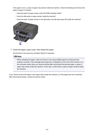 Page 924If the paper is torn, a piece of paper may remain inside the machine. Check the following and remove the
piece of paper if it remains.•
Does the piece of paper remain under the FINE cartridge holder?
•
Does the little piece of paper remain inside the machine?
•
Does the piece of paper remain in the right side or the left side space (B) inside the machine?
7.
Close the paper output cover, then reload the paper.
All print jobs in the queue are canceled. Reprint if necessary.
Note
•
When reloading the...