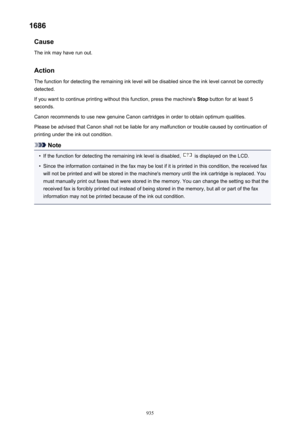 Page 9351686Cause
The ink may have run out.
Action The function for detecting the remaining ink level will be disabled since the ink level cannot be correctly
detected.
If you want to continue printing without this function, press the machine's  Stop button for at least 5
seconds.
Canon recommends to use new genuine Canon cartridges in order to obtain optimum qualities.
Please be advised that Canon shall not be liable for any malfunction or trouble caused by continuation of
printing under the ink out...