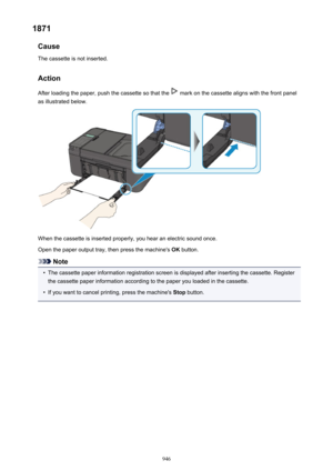 Page 9461871Cause
The cassette is not inserted.
Action After loading the paper, push the cassette so that the 
 mark on the cassette aligns with the front panel
as illustrated below.
When the cassette is inserted properly, you hear an electric sound once.
Open the paper output tray, then press the machine's  OK button.
Note
•
The cassette paper information registration screen is displayed after inserting the cassette. Register
the cassette paper information according to the paper you loaded in the cassette....