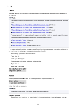Page 9482110Cause
The paper settings for printing or copying are different from the cassette paper information registered to
the machine.
Note
•
For details on the proper combination of paper settings you can specify by the printer driver or on the
LCD:
Paper Settings on the Printer Driver and the Printer (Media Type)  (Windows)
Paper Settings on the Printer Driver and the Printer (Media Type)  (Mac)
Paper Settings on the Printer Driver and the Printer (Paper Size) (Windows)
Paper Settings on the Printer Driver...