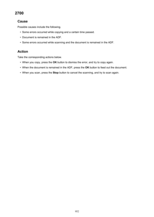 Page 9522700Cause
Possible causes include the following.•
Some errors occurred while copying and a certain time passed.
•
Document is remained in the ADF.
•
Some errors occurred while scanning and the document is remained in the ADF.
Action Take the corresponding actions below.
•
When you copy, press the  OK button to dismiss the error, and try to copy again.
•
When the document is remained in the ADF, press the  OK button to feed out the document.
•
When you scan, press the  Stop button to cancel the scanning,...