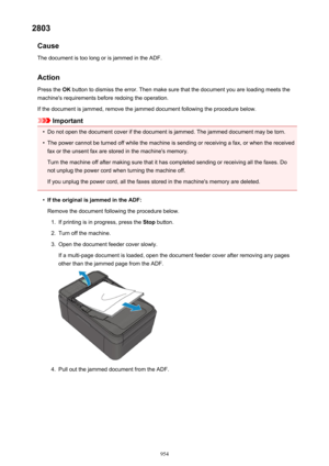 Page 9542803Cause
The document is too long or is jammed in the ADF.
Action Press the  OK button to dismiss the error. Then make sure that the document you are loading meets the
machine's requirements before redoing the operation.
If the document is jammed, remove the jammed document following the procedure below.
Important
•
Do not open the document cover if the document is jammed. The jammed document may be torn.
•
The power cannot be turned off while the machine is sending or receiving a fax, or when the...