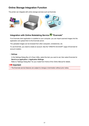 Page 97Online Storage Integration FunctionThe printer can integrate with online storage services such as Evernote.
Integration with Online Notetaking Service  "Evernote"
If an Evernote client application is installed on your computer, you can import scanned images into the
application and upload them to the Evernote server.
The uploaded images can be browsed from other computers, smartphones, etc.
To use Evernote, you need to create an account. See the "CREATE ACCOUNT" page of Evernote for...