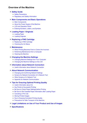 Page 100Overview of the Machine
Safety Guide
Safety Precautions
Regulatory and Safety Information
Main Components and Basic Operations
Main Components
About the Power Supply of the Machine
LCD and Operation Panel
Entering Numbers, Letters, and Symbols
Loading Paper / Originals
Loading Paper
Loading Originals
Replacing a FINE Cartridge
Replacing a FINE Cartridge
Checking the Ink Status
Maintenance
When Printing Becomes Faint or Colors Are Incorrect
Performing Maintenance from a Computer
Cleaning the Machine...